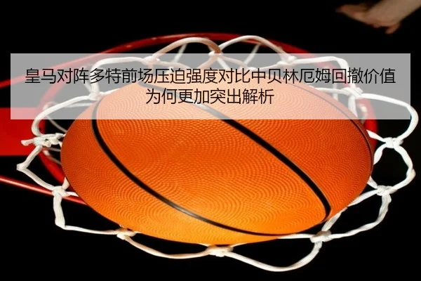 皇马对阵多特前场压迫强度对比中贝林厄姆回撤价值为何更加突出解析
